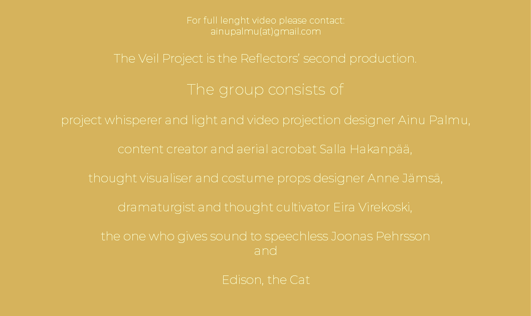 &nbsp;For full lenght video please contact: ainupalmu(at)gmail.com The Veil Project is the Reflectors’ second production. The group consists of project whisperer and light and video projection designer Ainu Palmu, content creator and aerial acrobat Salla Hakanpää, thought visualiser and costume props designer Anne Jämsä, dramaturgist and thought cultivator Eira Virekoski, the one who gives sound to speechless Joonas Pehrsson and Edison, the Cat 