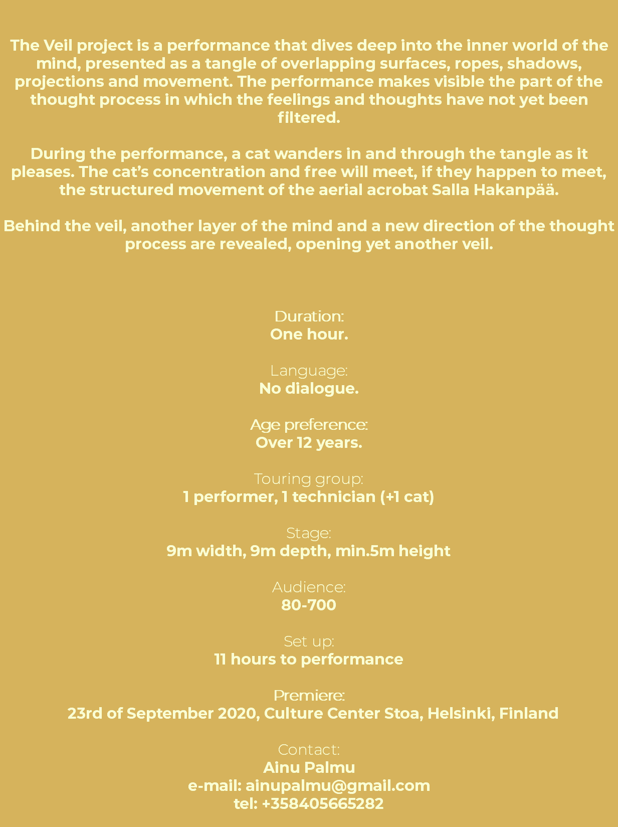 &nbsp;The Veil project is a performance that dives deep into the inner world of the mind, presented as a tangle of overlapping surfaces, ropes, shadows, projections and movement. The performance makes visible the part of the thought process in which the feelings and thoughts have not yet been filtered. During the performance, a cat wanders in and through the tangle as it pleases. The cat’s concentration and free will meet, if they happen to meet, the structured movement of the aerial acrobat Salla Hakanpää. Behind the veil, another layer of the mind and a new direction of the thought process are revealed, opening yet another veil. Duration: One hour. Language: No dialogue. Age preference: Over 12 years. Touring group: 1 performer, 1 technician (+1 cat) Stage: 9m width, 9m depth, min.5m height Audience: 80-700 Set up: 11 hours to performance Premiere: 23rd of September 2020, Culture Center Stoa, Helsinki, Finland Contact: Ainu Palmu e-mail: ainupalmu@gmail.com tel: +358405665282 