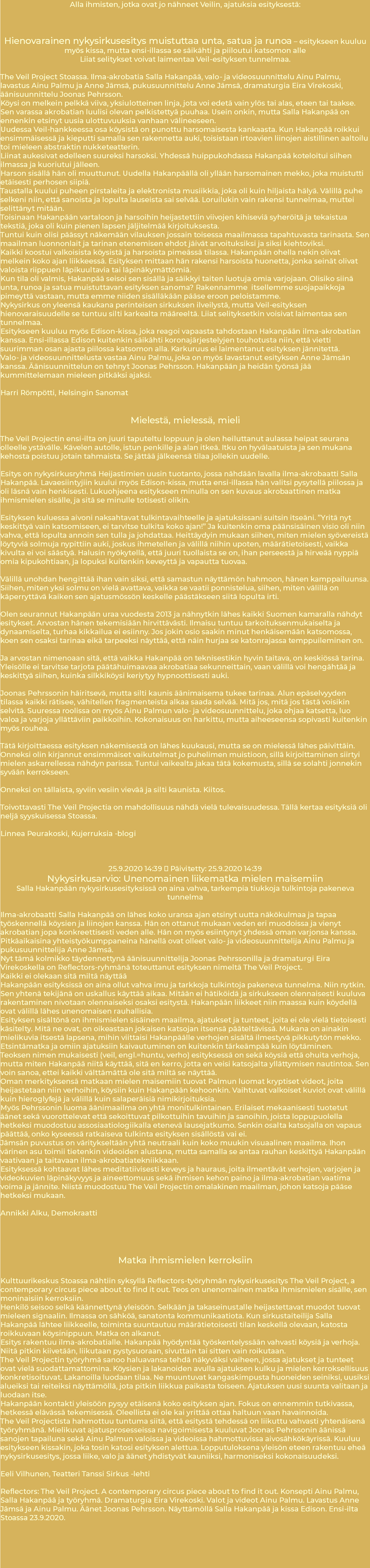 Alla ihmisten, jotka ovat jo nähneet Veilin, ajatuksia esityksestä: Hienovarainen nykysirkusesitys muistuttaa unta, satua ja runoa – esitykseen kuuluu myös kissa, mutta ensi-illassa se säikähti ja piiloutui katsomon alle Liiat selitykset voivat laimentaa Veil-esityksen tunnelmaa. The Veil Project Stoassa. Ilma-akrobatia Salla Hakanpää, valo- ja videosuunnittelu Ainu Palmu, lavastus Ainu Palmu ja Anne Jämsä, pukusuunnittelu Anne Jämsä, dramaturgia Eira Virekoski, äänisuunnittelu Joonas Pehrsson. Köysi on melkein pelkkä viiva, yksiulotteinen linja, jota voi edetä vain ylös tai alas, eteen tai taakse. Sen varassa akrobatian luulisi olevan pelkistettyä puuhaa. Usein onkin, mutta Salla Hakanpää on ennenkin etsinyt uusia ulottuvuuksia vanhaan välineeseen. Uudessa Veil-hankkeessa osa köysistä on punottu harsomaisesta kankaasta. Kun Hakanpää roikkui ensimmäisessä ja kieputti samalla sen rakennetta auki, toisistaan irtoavien liinojen aistillinen aaltoilu toi mieleen abstraktin nukketeatterin. Liinat aukesivat edelleen suureksi harsoksi. Yhdessä huippukohdassa Hakanpää koteloitui siihen ilmassa ja kuoriutui jälleen. Harson sisällä hän oli muuttunut. Uudella Hakanpäällä oli yllään harsomainen mekko, joka muistutti etäisesti perhosen siipiä. Taustalla kuului puheen pirstaleita ja elektronista musiikkia, joka oli kuin hiljaista hälyä. Välillä puhe selkeni niin, että sanoista ja lopulta lauseista sai selvää. Loruilukin vain rakensi tunnelmaa, muttei selittänyt mitään. Toisinaan Hakanpään vartaloon ja harsoihin heijastettiin viivojen kihiseviä syheröitä ja tekaistua tekstiä, joka oli kuin pienen lapsen jäljitelmää kirjoituksesta. Tuntui kuin olisi päässyt näkemään vilauksen jossain toisessa maailmassa tapahtuvasta tarinasta. Sen maailman luonnonlait ja tarinan etenemisen ehdot jäivät arvoituksiksi ja siksi kiehtoviksi. Kaikki koostui valkoisista köysistä ja harsoista pimeässä tilassa. Hakanpään ohella nekin olivat melkein koko ajan liikkeessä. Esityksen mittaan hän rakensi harsoista huonetta, jonka seinät olivat valoista riippuen läpikuultavia tai läpinäkymättömiä. Kun tila oli valmis, Hakanpää seisoi sen sisällä ja säikkyi taiten luotuja omia varjojaan. Olisiko siinä unta, runoa ja satua muistuttavan esityksen sanoma? Rakennamme itsellemme suojapaikkoja pimeyttä vastaan, mutta emme niiden sisälläkään pääse eroon peloistamme. Nykysirkus on yleensä kaukana perinteisen sirkuksen ilveilystä, mutta Veil-esityksen hienovaraisuudelle se tuntuu silti karkealta määreeltä. Liiat selityksetkin voisivat laimentaa sen tunnelmaa. Esitykseen kuuluu myös Edison-kissa, joka reagoi vapaasta tahdostaan Hakanpään ilma-akrobatian kanssa. Ensi-illassa Edison kuitenkin säikähti koronajärjestelyjen touhotusta niin, että vietti suurimman osan ajasta piilossa katsomon alla. Karkuruus ei laimentanut esityksen jännitettä. Valo- ja videosuunnittelusta vastaa Ainu Palmu, joka on myös lavastanut esityksen Anne Jämsän kanssa. Äänisuunnittelun on tehnyt Joonas Pehrsson. Hakanpään ja heidän työnsä jää kummittelemaan mieleen pitkäksi ajaksi. Harri Römpötti, Helsingin Sanomat Mielestä, mielessä, mieli The Veil Projectin ensi-ilta on juuri taputeltu loppuun ja olen heiluttanut aulassa heipat seurana olleelle ystävälle. Kävelen autolle, istun penkille ja alan itkeä. Itku on hyvälaatuista ja sen mukana kehosta poistuu jotain tahmaista. Se jättää jälkeensä tilaa jollekin uudelle. Esitys on nykysirkusryhmä Heijastimien uusin tuotanto, jossa nähdään lavalla ilma-akrobaatti Salla Hakanpää. Lavaesiintyjiin kuului myös Edison-kissa, mutta ensi-illassa hän valitsi pysytellä piilossa ja oli läsnä vain henkisesti. Lukuohjeena esitykseen minulla on sen kuvaus akrobaattinen matka ihmismielen sisälle, ja sitä se minulle totisesti olikin. Esityksen kuluessa aivoni naksahtavat tulkintavaihteelle ja ajatuksissani suitsin itseäni. ”Yritä nyt keskittyä vain katsomiseen, ei tarvitse tulkita koko ajan!” Ja kuitenkin oma päänsisäinen visio oli niin vahva, että lopulta annoin sen tulla ja johdattaa. Heittäydyin mukaan siihen, miten mielen syövereistä löytyviä solmuja nypittiin auki, joskus ihmetellen ja välillä niihin upoten, määrätietoisesti, vaikka kivulta ei voi säästyä. Halusin nyökytellä, että juuri tuollaista se on, ihan perseestä ja hirveää nyppiä omia kipukohtiaan, ja lopuksi kuitenkin keveyttä ja vapautta tuovaa. Välillä unohdan hengittää ihan vain siksi, että samastun näyttämön hahmoon, hänen kamppailuunsa. Siihen, miten yksi solmu on vielä avattava, vaikka se vaatii ponnistelua, siihen, miten välillä on käperryttävä kaiken sen ajatusmössön keskelle päästäkseen siitä lopulta irti. Olen seurannut Hakanpään uraa vuodesta 2013 ja nähnytkin lähes kaikki Suomen kamaralla nähdyt esitykset. Arvostan hänen tekemisiään hirvittävästi. Ilmaisu tuntuu tarkoituksenmukaiselta ja dynaamiselta, turhaa kikkailua ei esiinny. Jos jokin osio saakin minut henkäisemään katsomossa, koen sen osaksi tarinaa eikä tarpeeksi näyttää, että näin hurjaa se katonrajassa temppuileminen on. Ja arvostan nimenoaan sitä, että vaikka Hakanpää on teknisestikin hyvin taitava, on keskiössä tarina. Yleisölle ei tarvitse tarjota päätähuimaavaa akrobatiaa sekunneittain, vaan välillä voi hengähtää ja keskittyä siihen, kuinka silkkiköysi keriytyy hypnoottisesti auki. Joonas Pehrssonin häiritsevä, mutta silti kaunis äänimaisema tukee tarinaa. Alun epäselvyyden tilassa kaikki rätisee, vähitellen fragmenteista alkaa saada selvää. Mitä jos, mitä jos tästä voisikin selvitä. Suuressa roolissa on myös Ainu Palmun valo- ja videosuunnittelu, joka ohjaa katsetta, luo valoa ja varjoja yllättäviin paikkoihin. Kokonaisuus on harkittu, mutta aiheeseensa sopivasti kuitenkin myös rouhea. Tätä kirjoittaessa esityksen näkemisestä on lähes kuukausi, mutta se on mielessä lähes päivittäin. Onneksi olin kirjannut ensimmäiset vaikutelmat jo puhelimen muistioon, sillä kirjoittaminen siirtyi mielen askarrellessa nähdyn parissa. Tuntui vaikealta jakaa tätä kokemusta, sillä se solahti jonnekin syvään kerrokseen. Onneksi on tällaista, syviin vesiin vievää ja silti kaunista. Kiitos. Toivottavasti The Veil Projectia on mahdollisuus nähdä vielä tulevaisuudessa. Tällä kertaa esityksiä oli neljä syyskuisessa Stoassa. Linnea Peurakoski, Kujerruksia -blogi 25.9.2020 14:39 ・ Päivitetty: 25.9.2020 14:39 Nykysirkusarvio: Unenomainen liikematka mielen maisemiin Salla Hakanpään nykysirkusesityksissä on aina vahva, tarkempia tiukkoja tulkintoja pakeneva tunnelma Ilma-akrobaatti Salla Hakanpää on lähes koko uransa ajan etsinyt uutta näkökulmaa ja tapaa työskennellä köysien ja liinojen kanssa. Hän on ottanut mukaan veden eri muodoissa ja vienyt akrobatian jopa konkreettisesti veden alle. Hän on myös esiintynyt yhdessä oman varjonsa kanssa. Pitkäaikaisina yhteistyökumppaneina hänellä ovat olleet valo- ja videosuunnittelija Ainu Palmu ja pukusuunnittelija Anne Jämsä. Nyt tämä kolmikko täydennettynä äänisuunnittelija Joonas Pehrssonilla ja dramaturgi Eira Virekoskella on Reflectors-ryhmänä toteuttanut esityksen nimeltä The Veil Project. Kaikki ei olekaan sitä miltä näyttää Hakanpään esityksissä on aina ollut vahva imu ja tarkkoja tulkintoja pakeneva tunnelma. Niin nytkin. Sen yhtenä tekijänä on uskallus käyttää aikaa. Mitään ei hätiköidä ja sirkukseen olennaisesti kuuluva rakentaminen nivotaan olennaiseksi osaksi esitystä. Hakanpään liikkeet niin maassa kuin köydellä ovat välillä lähes unenomaisen rauhallisia. Esityksen sisältönä on ihmismielen sisäinen maailma, ajatukset ja tunteet, joita ei ole vielä tietoisesti käsitelty. Mitä ne ovat, on oikeastaan jokaisen katsojan itsensä pääteltävissä. Mukana on ainakin mielikuvia itsestä lapsena, mihin viittaisi Hakanpäälle verhojen sisältä ilmestyvä pikkutytön mekko. Etsintämatka ja omiin ajatuksiin kaivautuminen on kuitenkin tärkeämpää kuin löytäminen. Teoksen nimen mukaisesti (veil, engl.=huntu, verho) esityksessä on sekä köysiä että ohuita verhoja, mutta miten Hakanpää niitä käyttää, sitä en kerro, jotta en veisi katsojalta yllättymisen nautintoa. Sen voin sanoa, ettei kaikki välttämättä ole sitä miltä se näyttää. Oman merkityksensä matkaan mielen maisemiin tuovat Palmun luomat kryptiset videot, joita heijastetaan niin verhoihin, köysiin kuin Hakanpään kehoonkin. Vaihtuvat valkoiset kuviot ovat välillä kuin hieroglyfejä ja välillä kuin salaperäisiä nimikirjoituksia. Myös Pehrssonin luoma äänimaailma on yhtä monitulkintainen. Erilaiset mekaanisesti tuotetut äänet sekä vuorottelevat että sekoittuvat pilkottuihin tavuihin ja sanoihin, joista loppupuolella hetkeksi muodostuu assosiaatiologiikalla etenevä lausejatkumo. Senkin osalta katsojalla on vapaus päättää, onko kyseessä ratkaiseva tulkinta esityksen sisällöstä vai ei. Jämsän puvustus on väritykseltään yhtä neutraali kuin koko muukin visuaalinen maailma. Ihon värinen asu toimii tietenkin videoiden alustana, mutta samalla se antaa rauhan keskittyä Hakanpään vaativaan ja taitavaan ilma-akrobatiatekniikkaan. Esityksessä kohtaavat lähes meditatiivisesti keveys ja hauraus, joita ilmentävät verhojen, varjojen ja videokuvien läpinäkyvyys ja aineettomuus sekä ihmisen kehon paino ja ilma-akrobatian vaatima voima ja jännite. Niistä muodostuu The Veil Projectin omalakinen maailman, johon katsoja pääse hetkeksi mukaan. Annikki Alku, Demokraatti Matka ihmismielen kerroksiin Kulttuurikeskus Stoassa nähtiin syksyllä Reflectors-työryhmän nykysirkusesitys The Veil Project, a contemporary circus piece about to find it out. Teos on unenomainen matka ihmismielen sisälle, sen moninaisiin kerroksiin. Henkilö seisoo selkä käännettynä yleisöön. Selkään ja takaseinustalle heijastettavat muodot tuovat mieleen signaalin. Ilmassa on sähköä, sanatonta kommunikaatiota. Kun sirkustaiteilija Salla Hakanpää lähtee liikkeelle, toiminta suuntautuu määrätietoisesti tilan keskellä olevaan, katosta roikkuvaan köysinippuun. Matka on alkanut. Esitys rakentuu ilma-akrobatialle. Hakanpää hyödyntää työskentelyssään vahvasti köysiä ja verhoja. Niitä pitkin kiivetään, liikutaan pystysuoraan, sivuttain tai sitten vain roikutaan. The Veil Projectin työryhmä sanoo haluavansa tehdä näkyväksi vaiheen, jossa ajatukset ja tunteet ovat vielä suodattamattomina. Köysien ja lakanoiden avulla ajatuksen kulku ja mielen kerroksellisuus konkretisoituvat. Lakanoilla luodaan tilaa. Ne muuntuvat kangaskimpusta huoneiden seiniksi, uusiksi alueiksi tai reiteiksi näyttämöllä, jota pitkin liikkua paikasta toiseen. Ajatuksen uusi suunta valitaan ja luodaan itse. Hakanpään kontakti yleisöön pysyy etäisenä koko esityksen ajan. Fokus on ennemmin tutkivassa, hetkessä elävässä tekemisessä. Oleellista ei ole kai yrittää ottaa haltuun vaan havainnoida. The Veil Projectista hahmottuu tuntuma siitä, että esitystä tehdessä on liikuttu vahvasti yhtenäisenä työryhmänä. Mielikuvat ajatusprosesseissa navigoimisesta kuuluvat Joonas Pehrssonin äänissä sanojen tapailuna sekä Ainu Palmun valoissa ja videoissa hahmottuvissa aivosähkökäyrissä. Kuuluu esitykseen kissakin, joka tosin katosi esityksen alettua. Lopputuloksena yleisön eteen rakentuu eheä nykysirkusesitys, jossa liike, valo ja äänet yhdistyvät kauniiksi, harmoniseksi kokonaisuudeksi. Eeli Vilhunen, Teatteri Tanssi Sirkus -lehti Reflectors: The Veil Project. A contemporary circus piece about to find it out. Konsepti Ainu Palmu, Salla Hakanpää ja työryhmä. Dramaturgia Eira Virekoski. Valot ja videot Ainu Palmu. Lavastus Anne Jämsä ja Ainu Palmu. Äänet Joonas Pehrsson. Näyttämöllä Salla Hakanpää ja kissa Edison. Ensi-ilta Stoassa 23.9.2020. 